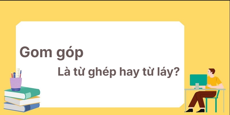 Gom góp là từ ghép hay từ láy? Phép tính ngữ pháp chuẩn!