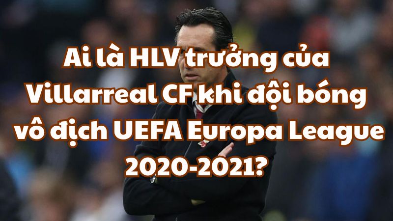 Ai là HLV trưởng của Villarreal CF khi đội bóng vô địch UEFA Europa League 2020-2021?