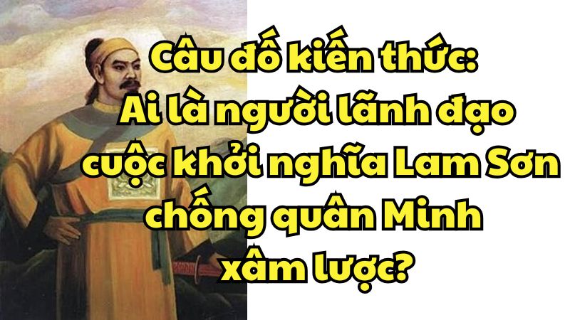 Câu đố kiến thức: Ai là người lãnh đạo cuộc khởi nghĩa Lam Sơn chống quân Minh xâm lược?