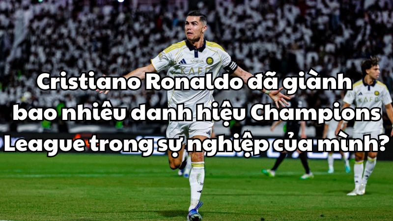 Cristiano Ronaldo đã giành bao nhiêu danh hiệu Champions League?