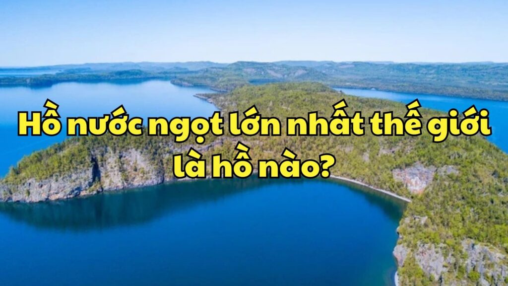 Hồ nước ngọt lớn nhất thế giới là hồ nào?
