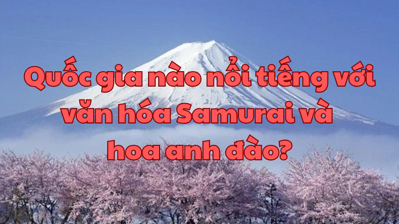 Quốc gia nào nổi tiếng với văn hóa Samurai và hoa anh đào?