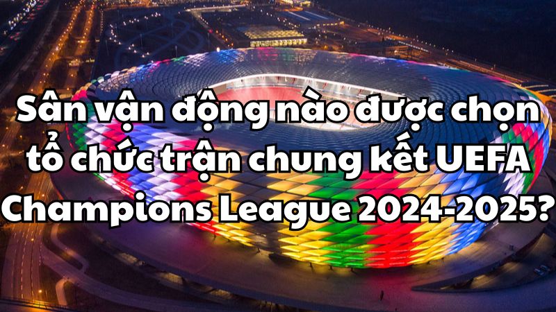 Sân vận động nào được chọn tổ chức trận chung kết UEFA Champions League 2024-2025?