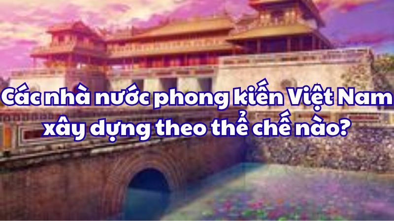 Các nhà nước phong kiến Việt Nam xây dựng theo thể chế nào?