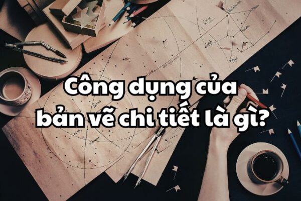 Công dụng của bản vẽ chi tiết là