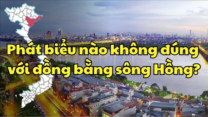 Phát biểu nào không đúng với đồng bằng sông Hồng?