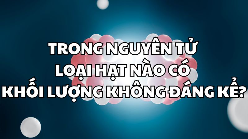 Trong nguyên tử loại hạt nào có khối lượng không đáng kể?