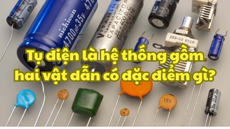 Tụ điện là hệ thống gồm hai vật dẫn có đặc điểm gì?